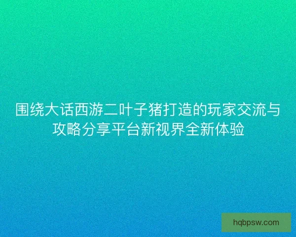 围绕大话西游二叶子猪打造的玩家交流与攻略分享平台新视界全新体验