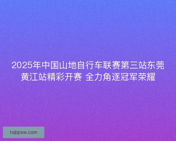 2025年中国山地自行车联赛第三站东莞黄江站精彩开赛 全力角逐冠军荣耀