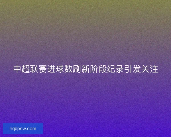 中超联赛进球数刷新阶段纪录引发关注