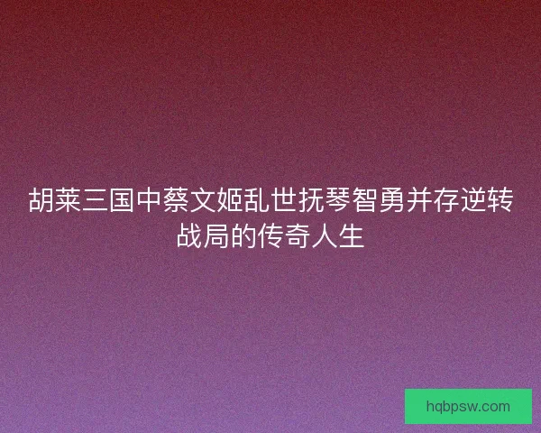 胡莱三国中蔡文姬乱世抚琴智勇并存逆转战局的传奇人生