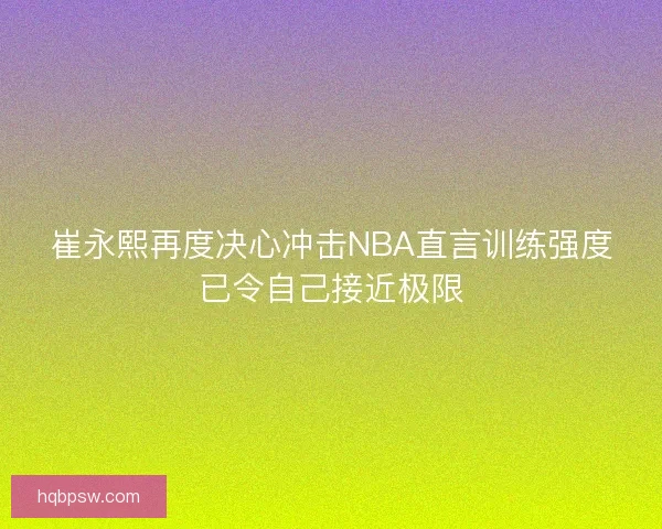 崔永熙再度决心冲击NBA直言训练强度已令自己接近极限